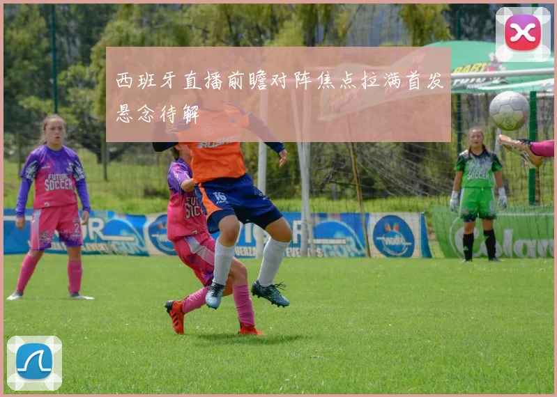 西班牙直播前瞻对阵焦点拉满首发悬念待解