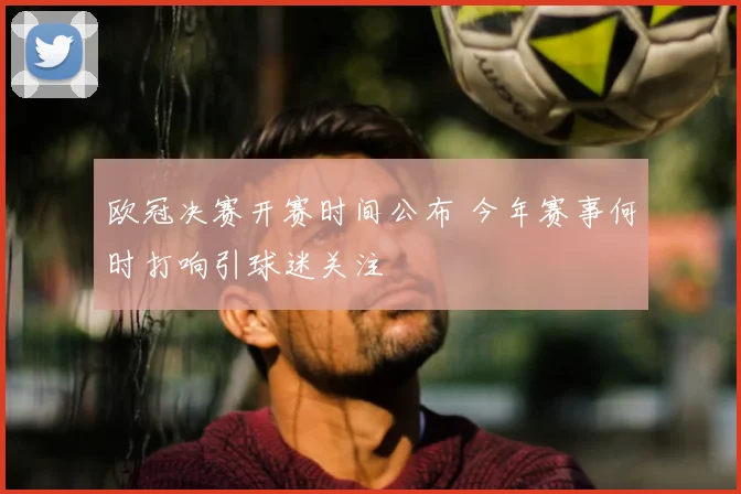 欧冠决赛开赛时间公布 今年赛事何时打响引球迷关注