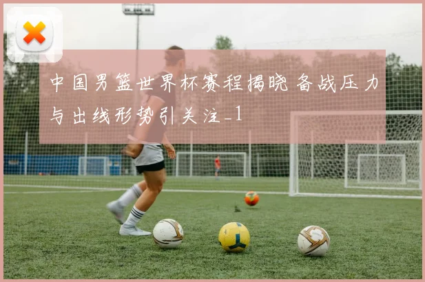 中国男篮世界杯赛程揭晓 备战压力与出线形势引关注_1