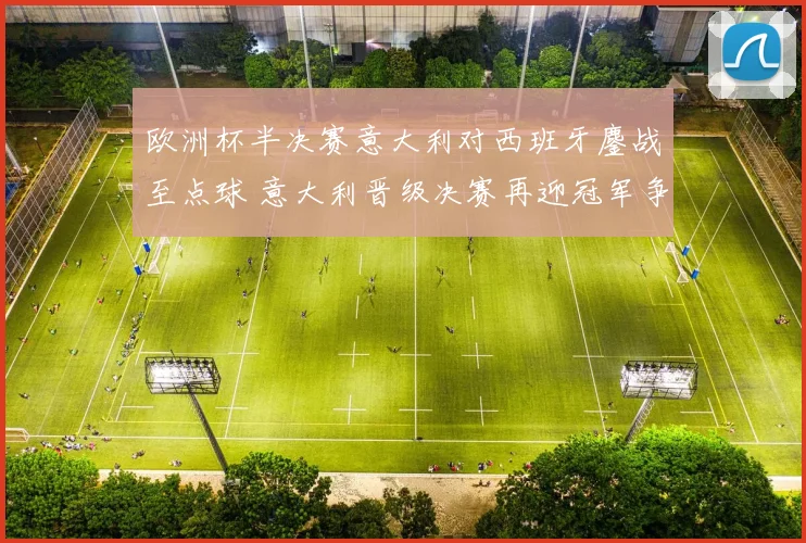 欧洲杯半决赛意大利对西班牙鏖战至点球 意大利晋级决赛再迎冠军争夺