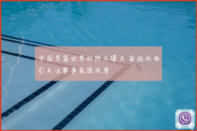 中国男篮世界杯照片曝光 备战画面引关注赛事氛围浓厚