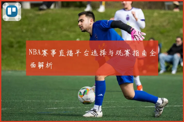 NBA赛事直播平台选择与观赛指南全面解析