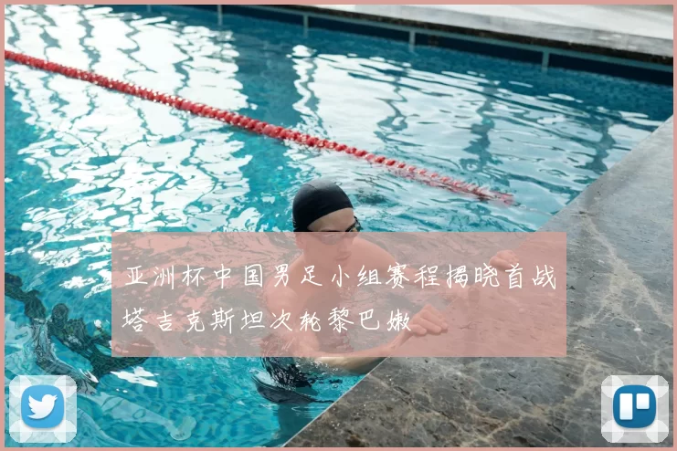 亚洲杯中国男足小组赛程揭晓首战塔吉克斯坦次轮黎巴嫩