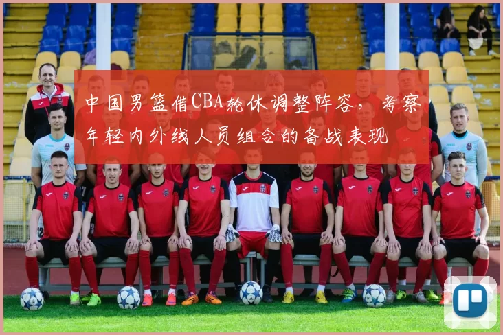 中国男篮借CBA轮休调整阵容，考察年轻内外线人员组合的备战表现