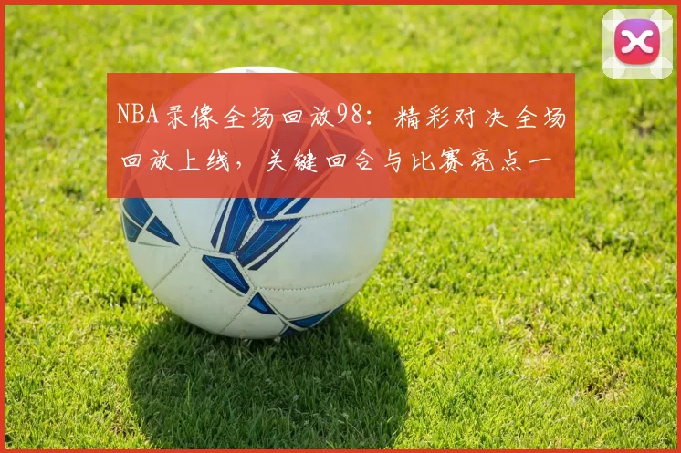 NBA录像全场回放98：精彩对决全场回放上线，关键回合与比赛亮点一览