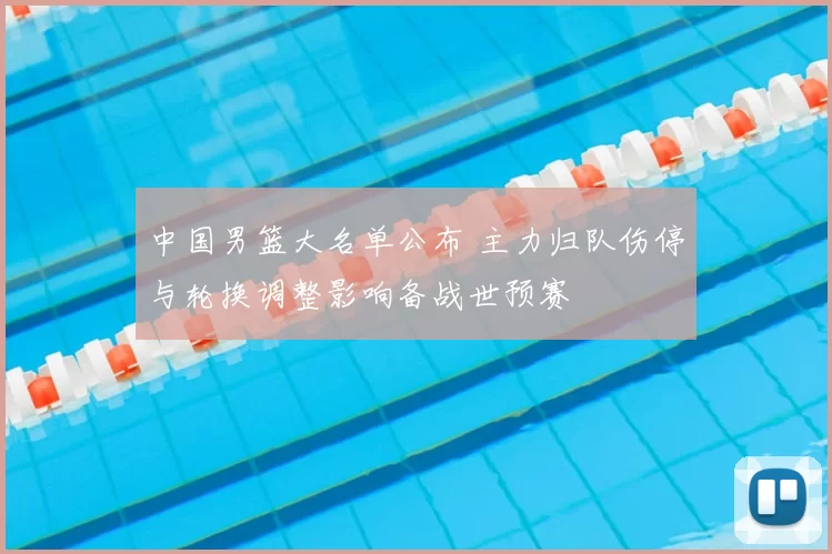 中国男篮大名单公布 主力归队伤停与轮换调整影响备战世预赛