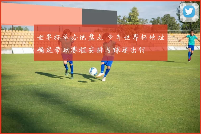 世界杯举办地盘点 今年世界杯地址确定带动赛程安排与球迷出行