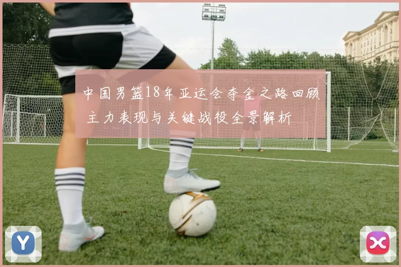 中国男篮18年亚运会夺金之路回顾 主力表现与关键战役全景解析