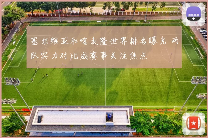塞尔维亚和喀麦隆世界排名曝光 两队实力对比成赛事关注焦点