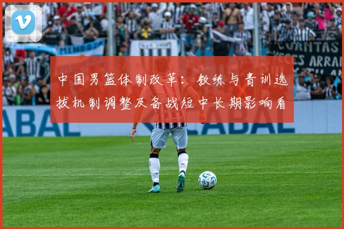 中国男篮体制改革:教练与青训选拔机制调整及备战短中长期影响看点