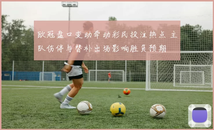 欧冠盘口变动牵动彩民投注热点 主队伤停与替补出场影响胜负预期