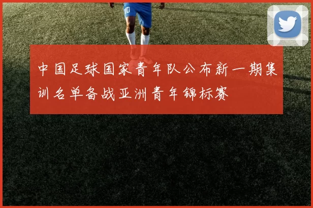 中国足球国家青年队公布新一期集训名单备战亚洲青年锦标赛