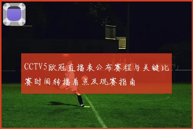 CCTV5欧冠直播表公布赛程与关键比赛时间转播看点及观赛指南
