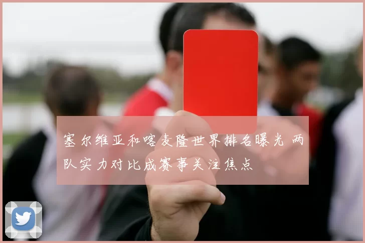 塞尔维亚和喀麦隆世界排名曝光 两队实力对比成赛事关注焦点