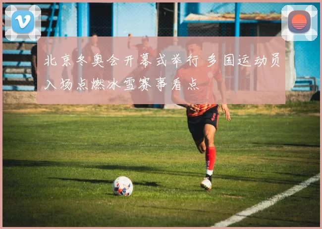 北京冬奥会开幕式举行 多国运动员入场点燃冰雪赛事看点