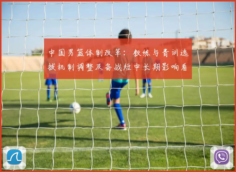 中国男篮体制改革:教练与青训选拔机制调整及备战短中长期影响看点