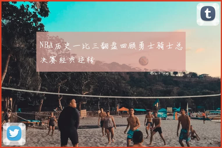NBA历史一比三翻盘回顾勇士骑士总决赛经典逆转