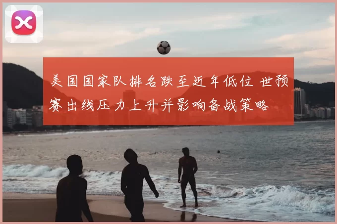 美国国家队排名跌至近年低位 世预赛出线压力上升并影响备战策略