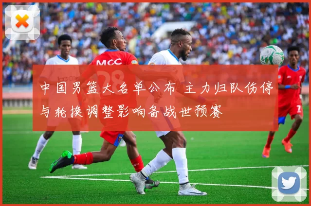 中国男篮大名单公布 主力归队伤停与轮换调整影响备战世预赛