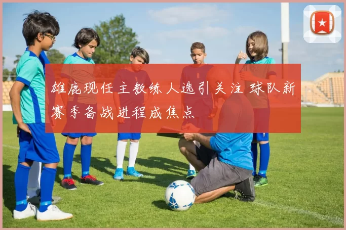 雄鹿现任主教练人选引关注 球队新赛季备战进程成焦点
