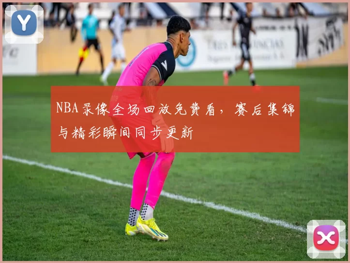 NBA录像全场回放免费看，赛后集锦与精彩瞬间同步更新