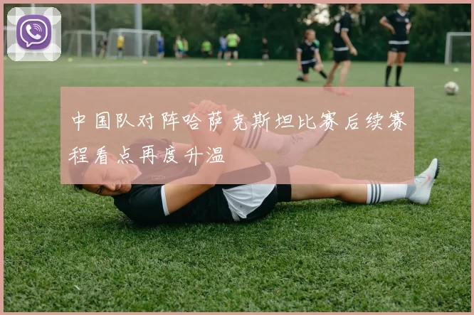 中国队对阵哈萨克斯坦比赛后续赛程看点再度升温