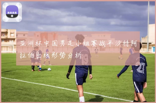 亚洲杯中国男足小组赛战平沙特阿拉伯出线形势分析