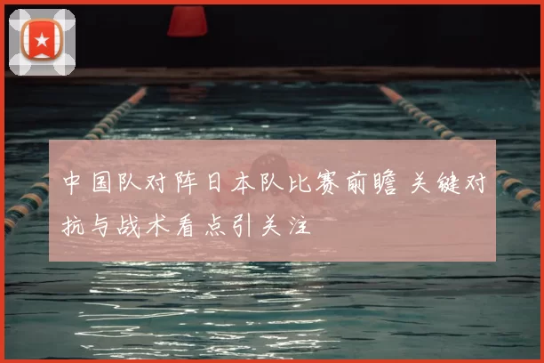 中国队对阵日本队比赛前瞻 关键对抗与战术看点引关注