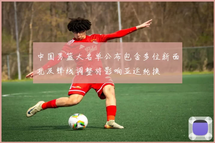 中国男篮大名单公布包含多位新面孔及锋线调整将影响亚运轮换