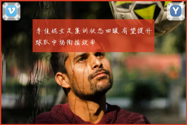 李佳妮女足集训状态回暖 有望提升球队中场衔接效率
