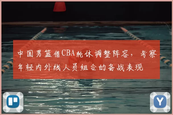 中国男篮借CBA轮休调整阵容，考察年轻内外线人员组合的备战表现