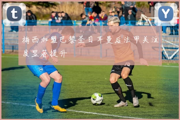 梅西加盟巴黎圣日耳曼后法甲关注度显著提升
