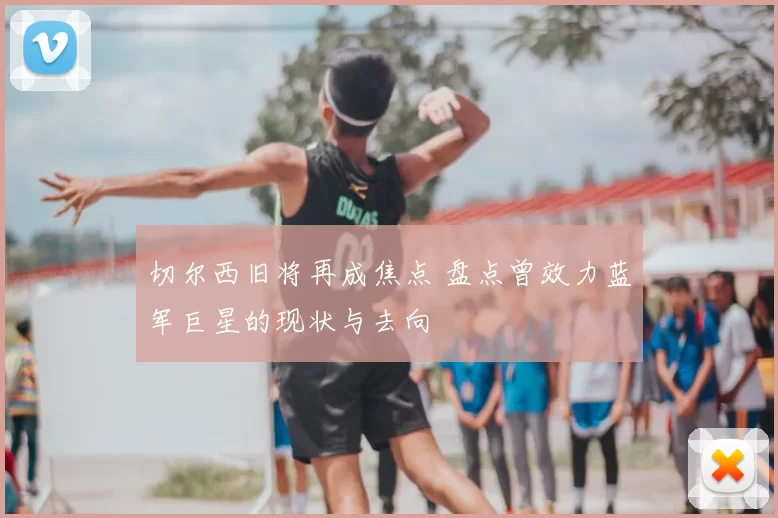 切尔西旧将再成焦点 盘点曾效力蓝军巨星的现状与去向
