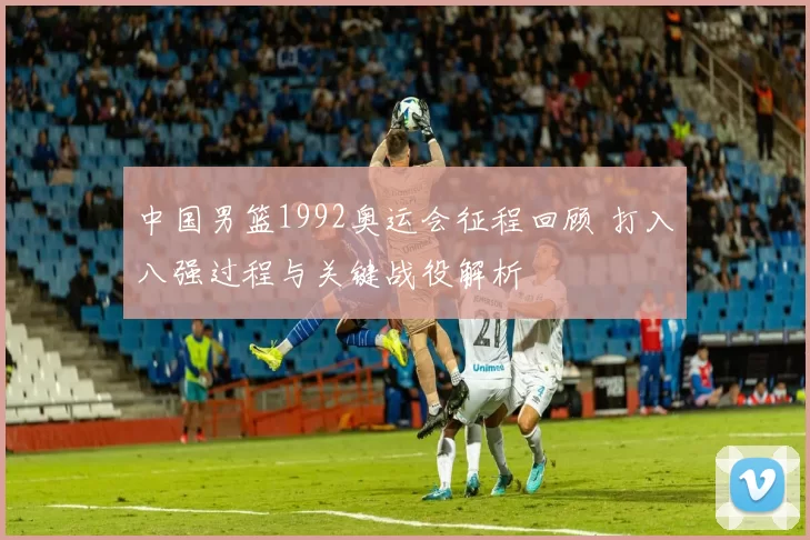 中国男篮1992奥运会征程回顾 打入八强过程与关键战役解析