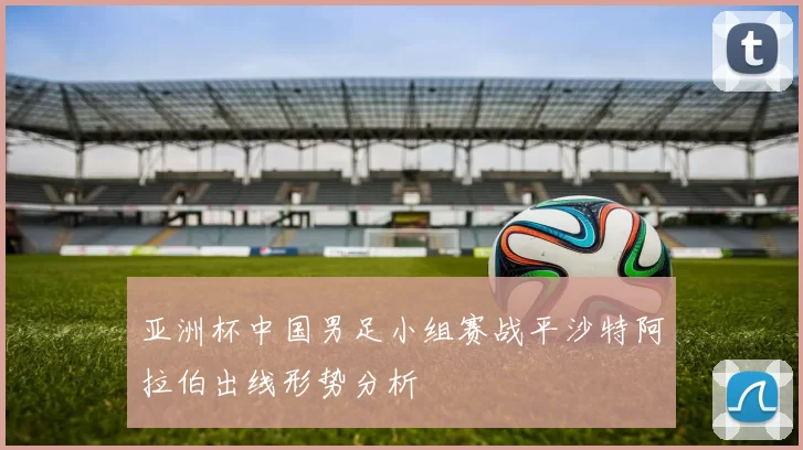 亚洲杯中国男足小组赛战平沙特阿拉伯出线形势分析