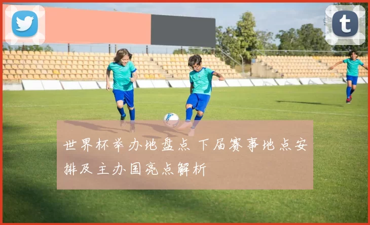世界杯举办地盘点 下届赛事地点安排及主办国亮点解析