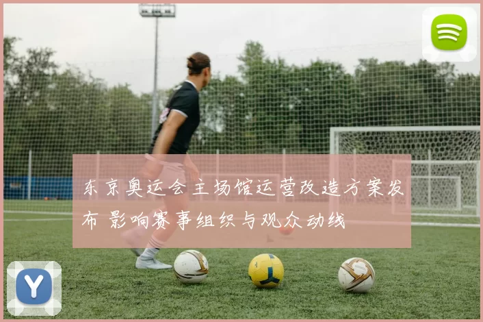 东京奥运会主场馆运营改造方案发布 影响赛事组织与观众动线