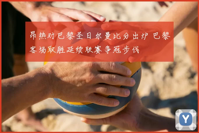 昂热对巴黎圣日尔曼比分出炉 巴黎客场取胜延续联赛争冠步伐