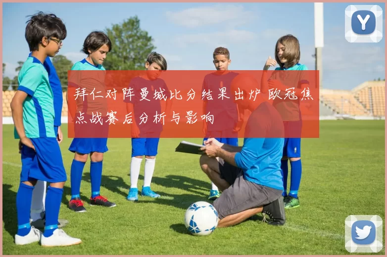 拜仁对阵曼城比分结果出炉 欧冠焦点战赛后分析与影响