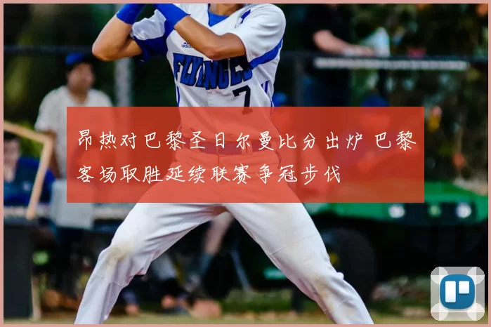昂热对巴黎圣日尔曼比分出炉 巴黎客场取胜延续联赛争冠步伐