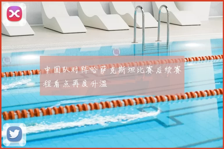 中国队对阵哈萨克斯坦比赛后续赛程看点再度升温