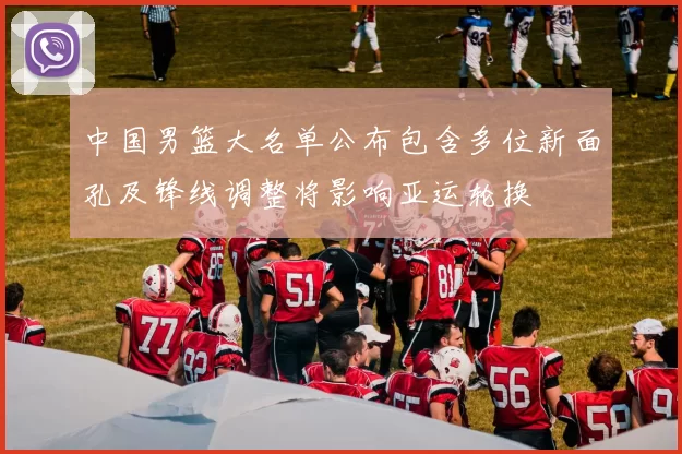 中国男篮大名单公布包含多位新面孔及锋线调整将影响亚运轮换