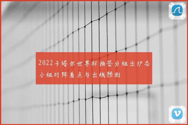 2022卡塔尔世界杯抽签分组出炉各小组对阵看点与出线预测