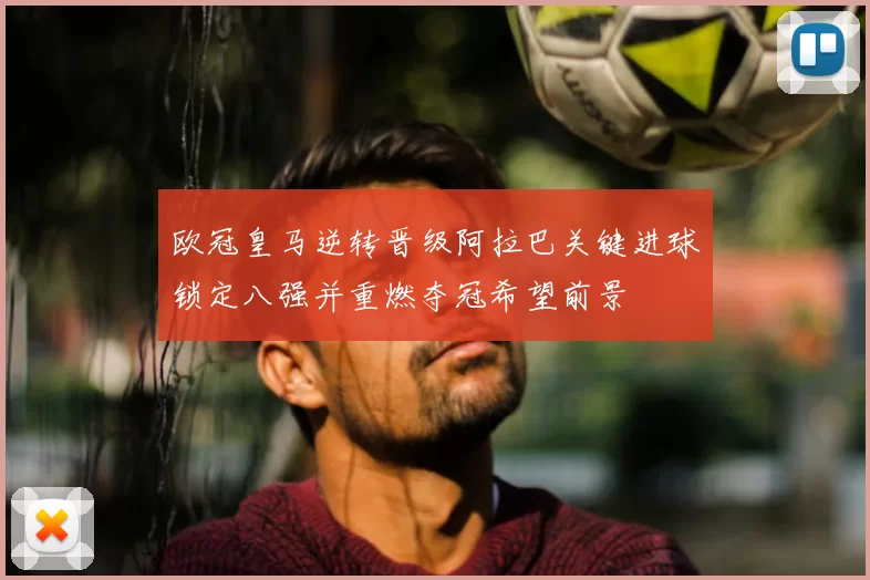 欧冠皇马逆转晋级阿拉巴关键进球锁定八强并重燃夺冠希望前景